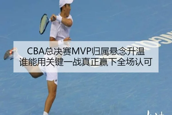 CBA总决赛MVP归属悬念升温 谁能用关键一战真正赢下全场认可